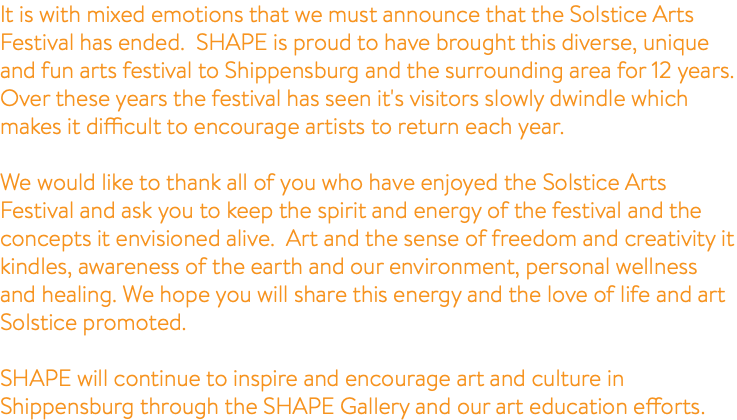 It is with mixed emotions that we must announce that the Solstice Arts Festival has ended. SHAPE is proud to have brought this diverse, unique and fun arts festival to Shippensburg and the surrounding area for 12 years. Over these years the festival has seen it's visitors slowly dwindle which makes it difficult to encourage artists to return each year. We would like to thank all of you who have enjoyed the Solstice Arts Festival and ask you to keep the spirit and energy of the festival and the concepts it envisioned alive. Art and the sense of freedom and creativity it kindles, awareness of the earth and our environment, personal wellness and healing. We hope you will share this energy and the love of life and art Solstice promoted. SHAPE will continue to inspire and encourage art and culture in Shippensburg through the SHAPE Gallery and our art education efforts. 